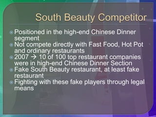  Positioned   in the high-end Chinese Dinner
  segment
 Not compete directly with Fast Food, Hot Pot
  and ordinary restaurants
 2007  10 of 100 top restaurant companies
  were in high-end Chinese Dinner Section
 Fake South Beauty restaurant, at least fake
  restaurant
 Fighting with these fake players through legal
  means
 