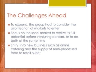 The Challenges Ahead
 To expand, the group had to consider the
  prioritization of markets to enter
 Focus on the local market to realize its full
  potential before venturing abroad, or to do
  both at the same time
 Entry into new business such as airline
  catering and the supply of semi-processed
  food to retail outlet
 