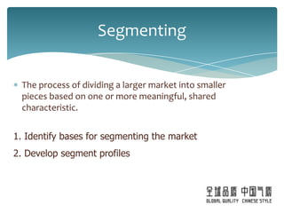 Segmenting

 The process of dividing a larger market into smaller
 pieces based on one or more meaningful, shared
 characteristic.


1. Identify bases for segmenting the market
2. Develop segment profiles
 