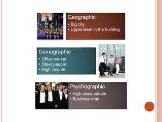 Geographic
                  • Big city
                  • Upper level in the building




Demographic
• Office worker
• Older people
• High income



                   Psychographic
                   • High class people
                   • Business man
 