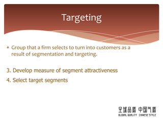 Targeting

 Group that a firm selects to turn into customers as a
 result of segmentation and targeting.


3. Develop measure of segment attractiveness
4. Select target segments
 