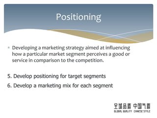 Positioning


  Developing a marketing strategy aimed at influencing
  how a particular market segment perceives a good or
  service in comparison to the competition.


5. Develop positioning for target segments
6. Develop a marketing mix for each segment
 