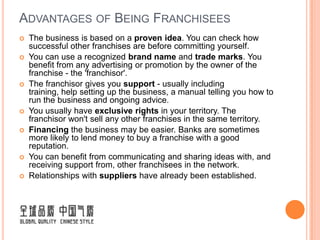 ADVANTAGES OF BEING FRANCHISEES
   The business is based on a proven idea. You can check how
    successful other franchises are before committing yourself.
   You can use a recognized brand name and trade marks. You
    benefit from any advertising or promotion by the owner of the
    franchise - the 'franchisor'.
   The franchisor gives you support - usually including
    training, help setting up the business, a manual telling you how to
    run the business and ongoing advice.
   You usually have exclusive rights in your territory. The
    franchisor won't sell any other franchises in the same territory.
   Financing the business may be easier. Banks are sometimes
    more likely to lend money to buy a franchise with a good
    reputation.
   You can benefit from communicating and sharing ideas with, and
    receiving support from, other franchisees in the network.
   Relationships with suppliers have already been established.
 