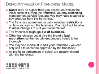 DISADVANTAGES OF FRANCHISE MODEL
   Costs may be higher than you expect. As well as the
    initial costs of buying the franchise, you pay continuing
    management service fees and you may have to agree to
    buy products from the franchisor.
   The franchise agreement usually includes restrictions
    on how you can run the business. You might not be able
    to make changes to suit your local market.
   The franchisor might go out of business.
   Other franchisees could give the brand a bad
    reputation, so the recruitment process needs to be
    thorough
   You may find it difficult to sell your franchise - you can
    only sell it to someone approved by the franchisor.
   All profits (a percentage of sales) are usually shared
    with the franchisor.
 