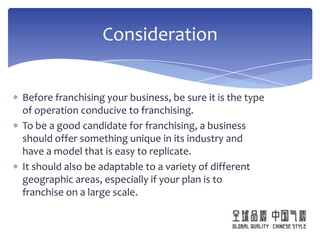 Consideration


Before franchising your business, be sure it is the type
of operation conducive to franchising.
To be a good candidate for franchising, a business
should offer something unique in its industry and
have a model that is easy to replicate.
It should also be adaptable to a variety of different
geographic areas, especially if your plan is to
franchise on a large scale.
 