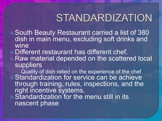  South  Beauty Restaurant carried a list of 380
  dish in main menu, excluding soft drinks and
  wine
 Different restaurant has different chef.
 Raw material depended on the scattered local
  suppliers
  • Quality of dish relied on the experience of the chef
 Standardization   for service can be achieve
  through training, rules, inspections, and the
  right incentive systems.
 Standardization for the menu still in its
  nascent phase
 