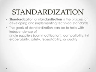STANDARDIZATION
• Standardization or standardisation is the process of
  developing and implementing technical standards.
• The goals of standardization can be to help with
  independence of
  single suppliers (commoditization), compatibility, int
  eroperability, safety, repeatability, or quality.
 