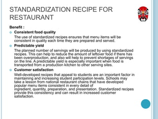 STANDARDIZATION RECIPE FOR
RESTAURANT
Benefit :
 Consistent food quality
  The use of standardized recipes ensures that menu items will be
  consistent in quality each time they are prepared and served.
 Predictable yield
  The planned number of servings will be produced by using standardized
  recipes. This can help to reduce the amount of leftover food if there has
  been overproduction, and also will help to prevent shortages of servings
  on the line. A predictable yield is especially important when food is
  transported from a production kitchen to other serving sites.
 Customer satisfaction
  Well-developed recipes that appeal to students are an important factor in
  maintaining and increasing student participation levels. Schools may
  take a lesson from national restaurant chains that have developed
  popular menu items consistent in every detail of
  ingredient, quantity, preparation, and presentation. Standardized recipes
  provide this consistency and can result in increased customer
  satisfaction.
 