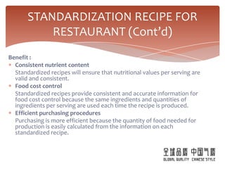 STANDARDIZATION RECIPE FOR
           RESTAURANT (Cont’d)
Benefit :
  Consistent nutrient content
  Standardized recipes will ensure that nutritional values per serving are
  valid and consistent.
  Food cost control
  Standardized recipes provide consistent and accurate information for
  food cost control because the same ingredients and quantities of
  ingredients per serving are used each time the recipe is produced.
  Efficient purchasing procedures
  Purchasing is more efficient because the quantity of food needed for
  production is easily calculated from the information on each
  standardized recipe.
 