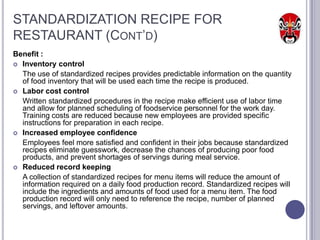 STANDARDIZATION RECIPE FOR
RESTAURANT (CONT’D)
Benefit :
 Inventory control
  The use of standardized recipes provides predictable information on the quantity
  of food inventory that will be used each time the recipe is produced.
 Labor cost control
  Written standardized procedures in the recipe make efficient use of labor time
  and allow for planned scheduling of foodservice personnel for the work day.
  Training costs are reduced because new employees are provided specific
  instructions for preparation in each recipe.
 Increased employee confidence
  Employees feel more satisfied and confident in their jobs because standardized
  recipes eliminate guesswork, decrease the chances of producing poor food
  products, and prevent shortages of servings during meal service.
 Reduced record keeping
  A collection of standardized recipes for menu items will reduce the amount of
  information required on a daily food production record. Standardized recipes will
  include the ingredients and amounts of food used for a menu item. The food
  production record will only need to reference the recipe, number of planned
  servings, and leftover amounts.
 