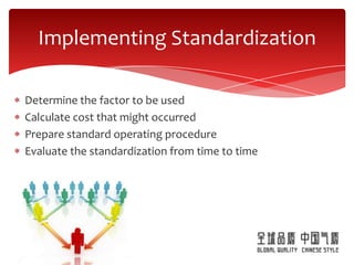 Implementing Standardization

Determine the factor to be used
Calculate cost that might occurred
Prepare standard operating procedure
Evaluate the standardization from time to time
 