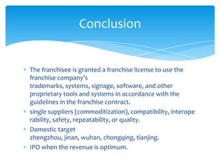 Conclusion


The franchisee is granted a franchise license to use the
franchise company’s
trademarks, systems, signage, software, and other
proprietary tools and systems in accordance with the
guidelines in the franchise contract.
single suppliers (commoditization), compatibility, interope
rability, safety, repeatability, or quality.
Domestic target
zhengzhou, jinan, wuhan, chongqing, tianjing.
IPO when the revenue is optimum.
 