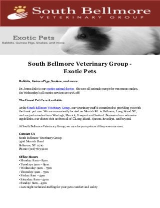 South Bellmore Veterinary Group -
Exotic Pets
Rabbits, Guinea Pigs, Snakes, and more.
Dr. Jenna Dale is our exotics animal doctor. She sees all animals except for venomous snakes.
On Wednesday’s all exotics services are 25% off!
The Finest Pet Care Available
At the South Bellmore Veterinary Group, our veterinary staff is committed to providing you with
the finest pet care. We are conveniently located on Merrick Rd. in Bellmore, Long Island NY,
and are just minutes from Wantagh, Merrick, Freeport and Seaford. Because of our extensive
capabilities, our clients visit us from all of Long Island, Queens, Brooklyn, and beyond.
At South Bellmore Veterinary Group, we care for your pets as if they were our own.
Contact Us
South Bellmore Veterinary Group
2506 Merrick Road
Bellmore, NY 11710
Phone: (516) 783-9100
Office Hours
• Monday: 8am – 8pm
• Tuesdays: 9am – 8pm
• Wednesday: 9am – 7pm
• Thursday: 9am – 7pm
• Friday: 8am – 5pm
• Saturday: 8am – 5pm
• Sunday: 8am – 4pm
• Late night technical staffing for your pets comfort and safety
 