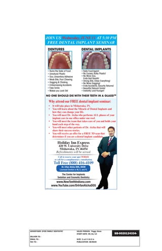 ADVERTISER: DYER FAMILY DENTISTRY SALES PERSON: Peggy Slone
START DATE: 05/21/14
DELIVER TO: -
EMAIL TO: - SIZE: 3 col X 10.5 in
FAX TO: - PUBLICATION: SB-MAIN
SB-0020124334-
Call to reserve your spot TODAY
or call for a complimentary consultation.
Toll Free (888) 416-4109
Dr. Irfan Atcha DDS, DICOI
Licensed Dentist in IN, IL and FL
The Center for Implants
Sedation and Cosmetic Dentistry
www.NewTeethIndiana.com
www.YouTube.com/DrIrfanAtchaDDSS
JOIN US Wednesday, JUNE 11 AT 5:30 PM
FREE DENTAL IMPLANT SEMINAR
Why attend our FREE dental implant seminar:
• It will take place in Mishawaka, IN.
• You will learn about the Miracle of Dental Implants and
how they can change your life.
• You will meet Dr. Atcha who performs ALL phases of your
implant care in one office under one roof.
• You will meet the team that takes care of you and holds your
hand each step of the way.
• You will meet other patients of Dr. Atcha that will
share their success stories.
• You will receive an offer for a FREE 3D scan that
determines if you are a dental implant candidate
Holiday Inn Express
420 W. University Drive
Mishawaka, IN 46454
Refreshments will be served.
SB-0020124334-01
 