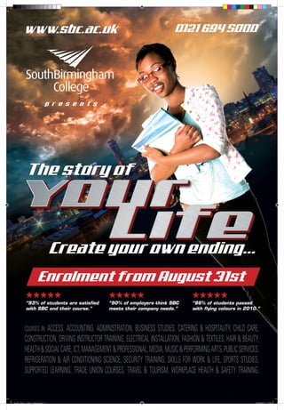 www.sbc.ac.uk                                                     0121 694 5000




                              p r e s e n t s




           The story of



                                   Create your own ending...
                       Enrolment from August 31st
           wwwww                                wwwww                              wwwww
           “93% of students are satisfied       “90% of employers think SBC        “86% of students passed
           with SBC and their course.”          meets their company needs.”        with flying colours in 2010.”



          COURSES IN: ACCESS,
                            ACCOUNTING, ADMINISTRATION, BUSINESS STUDIES, CATERING & HOSPITALITY, CHILD CARE,
          CONSTRUCTION, DRIVING INSTRUCTOR TRAINING, ELECTRICAL INSTALLATION, FASHION & TEXTILES, HAIR & BEAUTY,
          HEALTH & SOCIAL CARE, ICT, MANAGEMENT & PROFESSIONAL, MEDIA, MUSIC & PERFORMING ARTS, PUBLIC SERVICES,
          REFRIGERATION & AIR CONDITIONING SCIENCE, SECURITY TRAINING, SKILLS FOR WORK & LIFE, SPORTS STUDIES,
          SUPPORTED LEARNING, TRADE UNION COURSES, TRAVEL & TOURISM, WORKPLACE HEALTH & SAFETY TRAINING.


South_Bham_College_6Sheet.indd 1                                                                              27/05/2011 17:25
 