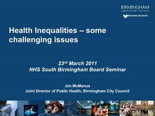23rd March 2011
NHS South Birmingham Board Seminar
Jim McManus
Joint Director of Public Health, Birmingham City Council
Health Inequalities – some
challenging issues
 
