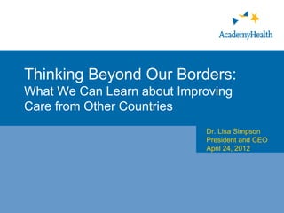 Thinking Beyond Our Borders:
What We Can Learn about Improving
Care from Other Countries
                            Dr. Lisa Simpson
                            President and CEO
                            April 24, 2012
 
