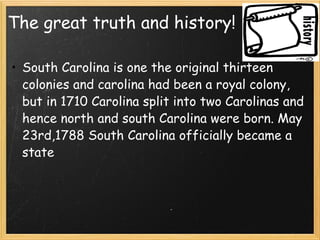 The great truth and history! South Carolina is one the original thirteen colonies and carolina had been a royal colony, but in 1710 Carolina split into two Carolinas and hence north and south Carolina were born. May 23rd,1788 South Carolina officially became a state 