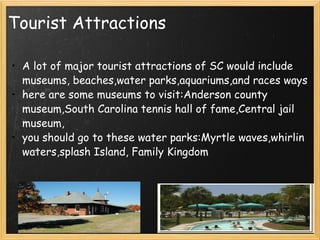 Tourist Attractions A lot of major tourist attractions of SC would include museums, beaches,water parks,aquariums,and races ways here are some museums to visit:Anderson county museum,South Carolina tennis hall of fame,Central jail museum, you should go to these water parks:Myrtle waves,whirlin waters,splash Island, Family Kingdom  
