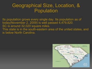 Geographical Size, Location, & Population Its population grows every single day. Its population as of today(November 2, 2009) is well passed 4,479,820. SC is around 32,020 square miles. This state is in the south-eastern area of the united states, and is below North Carolina. 