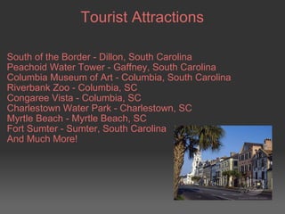 Tourist Attractions South of the Border - Dillon, South Carolina Peachoid Water Tower - Gaffney, South Carolina Columbia Museum of Art - Columbia, South Carolina Riverbank Zoo - Columbia, SC Congaree Vista - Columbia, SC Charlestown Water Park - Charlestown, SC Myrtle Beach - Myrtle Beach, SC Fort Sumter - Sumter, South Carolina And Much More! 