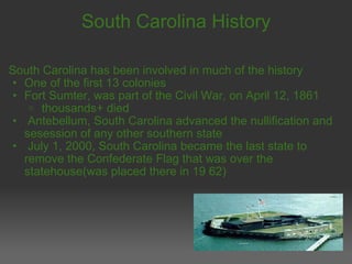 South Carolina History South Carolina has been involved in much of the history One of the first 13 colonies Fort Sumter, was part of the Civil War, on April 12, 1861   thousands+ died   Antebellum, South Carolina advanced the nullification and sesession of any other southern state   July 1, 2000, South Carolina became the last state to remove the Confederate Flag that was over the statehouse(was placed there in 19 62) 
