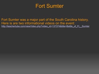 Fort Sumter Fort Sumter was a major part of the South Carolina history. Here is are two informational videos on the event:   http://teachertube.com/viewVideo.php?video_id=137374&title=Battle_of_Ft__Sumter       