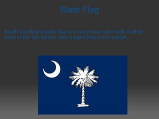 State Flag South Carolina's state flag is   a navy blue color with a white crest in the left corner, and a palm tree   in the center. 