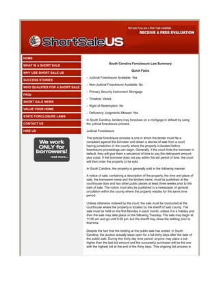 HOME
                                                  South Carolina Foreclosure Law Summary
WHAT IS A SHORT SALE
                                                                    Quick Facts
WHY USE SHORT SALE US
                                 - Judicial Foreclosure Available: Yes
SUCCESS STORIES
                                 - Non-Judicial Foreclosure Available: No
WHO QUALIFIES FOR A SHORT SALE
                                 - Primary Security Instrument: Mortgage
FAQs
                                 - Timeline: Varies
SHORT SALE NEWS
                                 - Right of Redemption: No
VALUE YOUR HOME
                                 - Deficiency Judgments Allowed: Yes
STATE FORCLOSURE LAWS
                                 In South Carolina, lenders may foreclose on a mortgage in default by using
CONTACT US                       the judicial foreclosure process.

HIRE US                          Judicial Foreclosure

                                 The judicial foreclosure process is one in which the lender must file a
                                 complaint against the borrower and obtain a decree of sale from a court
                                 having jurisdiction in the county where the property is located before
                                 foreclosure proceedings can begin. Generally, if the court finds the borrower in
                                 default, they will give them a set period of time to pay the delinquent amount,
                                 plus costs. If the borrower does not pay within the set period of time, the court
                                 will then order the property to be sold.

                                 In South Carolina, the property is generally sold in the following manner:

                                 A notice of sale, containing a description of the property, the time and place of
                                 sale, the borrowers name and the lenders name, must be published at the
                                 courthouse door and two other public places at least three weeks prior to the
                                 date of sale. The notice must also be published in a newspaper of general
                                 circulation within the county where the property resides for the same time
                                 period.

                                 Unless otherwise ordered by the court, the sale must be conducted at the
                                 courthouse where the property is located by the sheriff of said county. The
                                 sale must be held on the first Monday in each month, unless it is a holiday and
                                 then the sale may take place on the following Tuesday. The sale may begin at
                                 11:00 am and go until 5:00 pm, but the sheriff may close the bidding prior to
                                 that time.

                                 Despite the fact that the bidding at the public sale has ended, in South
                                 Carolina, the auction actually stays open for a full thirty days after the date of
                                 the public sale. During this thirty day time period, anyone may place a bid
                                 higher than the last bid amount and the successful purchaser will be the one
                                 with the highest bid at the end of the thirty days. This ongoing bid process is
 