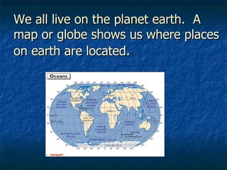 We all live on the planet earth.  A map or globe shows us where places on earth are located . 