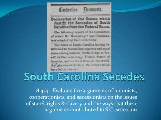 8-4.4-- Evaluate the arguments of unionists,
cooperationists, and secessionists on the issues
of state’s rights & slavery and the ways that these
arguments contributed to S.C. secession
 
