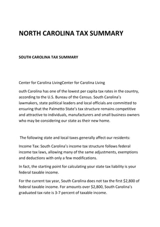 NORTH CAROLINA TAX SUMMARY

SOUTH CAROLINA TAX SUMMARY

Center for Carolina LivingCenter for Carolina Living
outh Carolina has one of the lowest per capita tax rates in the country,
according to the U.S. Bureau of the Census. South Carolina’s
lawmakers, state political leaders and local officials are committed to
ensuring that the Palmetto State’s tax structure remains competitive
and attractive to individuals, manufacturers and small business owners
who may be considering our state as their new home.

The following state and local taxes generally affect our residents:
Income Tax: South Carolina’s income tax structure follows federal
income tax laws, allowing many of the same adjustments, exemptions
and deductions with only a few modifications.
In fact, the starting point for calculating your state tax liability is your
federal taxable income.
For the current tax year, South Carolina does not tax the first $2,800 of
federal taxable income. For amounts over $2,800, South Carolina’s
graduated tax rate is 3-7 percent of taxable income.

 