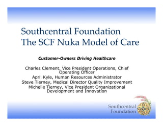 Southcentral Foundation
The SCF Nuka Model of Care
Th SCF N k M d l f C
Customer-Owners Driving Healthcare
Charles Clement, Vice President Operations, Chief
Operating Offi
O
ti
Officer
April Kyle, Human Resources Administrator
Steve Tierney, Medical Director Quality Improvement
Michelle Tierney, Vice President Organizational
Tierney
Development and Innovation

 