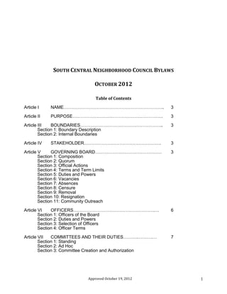 Approved January 26, 2014 1
SOUTH CENTRAL NEIGHBORHOOD COUNCIL BYLAWS
APPROVED JANUARY 26, 2014
Table of Contents
Article I NAME………………………………………………………….. 3
Article II PURPOSE……………………………………………………. 3
Article III BOUNDARIES……………………………………………….. 3
Section 1: Boundary Description
Section 2: Internal Boundaries
Article IV STAKEHOLDER……………………………………………. 3
Article V GOVERNING BOARD……………………………………… 3
Section 1: Composition
Section 2: Quorum
Section 3: Official Actions
Section 4: Terms and Term Limits
Section 5: Duties and Powers
Section 6: Vacancies
Section 7: Absences
Section 8: Censure
Section 9: Removal
Section 10: Resignation
Section 11: Community Outreach
Article VI OFFICERS……………………………………………….… 6
Section 1: Officers of the Board
Section 2: Duties and Powers
Section 3: Selection of Officers
Section 4: Officer Terms
Article VII COMMITTEES AND THEIR DUTIES……….……….… 7
Section 1: Standing
Section 2: Ad Hoc
Section 3: Committee Creation and Authorization
 