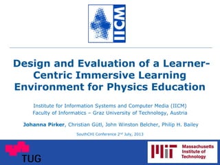 Design and Evaluation of a Learner-
Centric Immersive Learning
Environment for Physics Education
Institute for Information Systems and Computer Media (IICM)
Faculty of Informatics – Graz University of Technology, Austria
Johanna Pirker, Christian Gütl, John Winston Belcher, Philip H. Bailey
SouthCHI Conference 2nd July, 2013
 