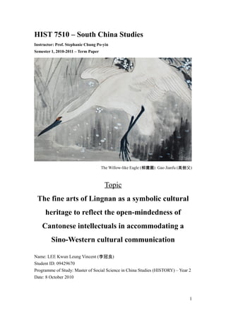 HIST 7510 – South China Studies
Instructor: Prof. Stephanie Chung Po-yin
Semester 1, 2010-2011 – Term Paper
The Willow-like Eagle (柳鷹圖) Gao Jianfu (高劍父)
Topic
The fine arts of Lingnan as a symbolic cultural
heritage to reflect the open-mindedness of
Cantonese intellectuals in accommodating a
Sino-Western cultural communication
Name: LEE Kwun Leung Vincent (李冠良)
Student ID: 09429670
Programme of Study: Master of Social Science in China Studies (HISTORY) – Year 2
Date: 8 October 2010
1
 
