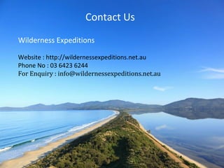 Contact Us 
Wilderness Expeditions 
Website : http://wildernessexpeditions.net.au 
Phone No : 03 6423 6244 
For Enquiry : info@wildernessexpeditions.net.au 
