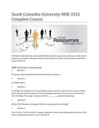 South Columbia University BHR 3352
Complete Course
Get help for South Columbia University BHR 3352 for all week assignments and discussions. We provide
assignment, homework, discussions and case studies help for all subject South Columbia University for
Session 2015-2016.
BHR 3352 Unit 2 Assessment
• Question 1
The process of getting detailed information about jobs is known as:
• Question 2
The SBAR method:
• Question 3
As manager of a local grocery store, you decide to allow customers to place items on a short conveyer
belt to save the cashier the physical strain of bending forward and reaching into carts to retrieve the
items for billing. This change is congruent with the __________ approach to job design.
• Question 4
Which of the following is a strategy of OSHA to increase ergonomic job design?
• Question 5
The U.S. Army's "An Army of One" campaign, designed to create a generally favorable impression of the
Army as a good place to work in, was an example of:
 