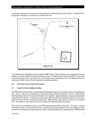 National Defense Authorization Act (NDAA) Long-Term Stewardship Report
of generally impermeable strata that isolate the uppermost confined aquifer from the surface. Consequently, no
groundwater remediation or monitoring is needed at this site.
Edgemont Site
TVA conducted all remediation at the site under its NRC license. Once reclamation was complete, the site was
eligible for transfer to DOE for custody and long-term care. To enable the site's transfer to DOE, TVA provided
a one-time payment to the U.S. Treasury to cover monitoring and maintenance costs. The Edgemont Site was
transferred to DOE in June 1996 for long-term stewardship activities.
2.0 SITE-WIDE LONG-TERM STEWARDSHIP
2.1 Long-Term Stewardship Activities
The DOE Grand Junction Office is responsible for performing long-term stewardship activities ofthe Edgemont
Site. Access to the site is controlled by a locked stock fence around the perimeter of the site. DOE permits
limited grazing on the land to maintain the health of the vegetation. Signs and markers notify potential intruders
of the final site conditions. A metal sign displaying the international trefoil symbol for radioactive materials is
placed at the site entrance and replaced as necessary. DOE performs sign and fence repairs on an as-needed
basis. No drilling or other intrusive activities are allowed within the property boundary.
Site records are in permanent storage at the DOE Grand Junction Office in Colorado. The types of records
maintained include site characterization data, remedial action design information, the site completion report,
long-term monitoring plans, annual inspection reports, and current and historic monitoring data. DOE develops
South Dakota 4
 