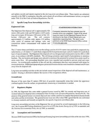 Edgemont Site
and updates records and reports required in the site long-term surveillance plan. These reports are submitted
annually to the NRC to summarize, describe, and evaluate all surveillance and maintenance actions, as required
under Title 10 of the Code ofFederal Regulations, Part 40.
2.2 Specific Long-Term Stewardship Activities
Engineered Units
The Edgemont Site disposal cell is approximately 426
meters (466 yards) wide and 944 meters (1,033 yards)
long and occupies 40 hectares (100 acres) of the 145-
hectare (360-acre) site. The cell contains
approximately 2.3 million cubic meters (3.0 million
cubic yards) of uranium mill tailings, soils, and
construction debris contaminated with radium and
thorium.
STAKEHOWER INTERACTION
Community interaction has been minimal since the
remedial action was completed. Copies of the annual
inspection report for the Edgemont Disposal Site are
distributed to the State of South Dakota and to any
stakeholders requesting them. The report is also
published on the DOE Grand Junction Office website
at www.doe.gjpo.com.
The 2.7-meter (three-yard) thick cover over the tailings consists ofa 0.91-meter (one-yard) thick compacted clay
radon barrier, a 1.52-meter (1.7-yard) thick compacted fill frost protection layer, and a 0.3-meter (0.3-yard) thick
layer of topsoil material. The Edgemont Site disposal cell was designed and constructed to last for 200 to 1,000
years, in accordance with EPA standards. The cell design promotes rapid runoff of precipitation to minimize
leachate. The site location and design were selected to minimize the potential for erosion from onsite runoff or
storm water flow. All surrounding disturbed areas were regraded and reseeded to prevent wind and water
erosion. An existing gully northwest of the cell and the containment dam face were armored with riprap for
erosion protection. Additional riprap and grass-protected diversion ditches were installedto channel runoffwater
away from the disposal cell.
Long-term stewardship activities at the site include annual inspections of the disposal cell and maintenance, as
needed. Grazing is allowed to enhance the success of the revegetation efforts.
Groundwater
Because of the more than 91 meters (300 feet) of generally impermeable strata that isolate the uppermost
confined aquifer from the surface, no groundwater monitoring or remediation is needed.
2.3 Regulatory Regime
In 1996, the Edgemont Site came under a general license issued by NRC for custody and long-term care of
residual radioactive disposal sites (contained at Title 10 ofthe Code ofFederal Regulations, Section 40.28). The
purpose ofthe general license is to ensure that such sites will be cared for in a manner that protects human health
and safety and the environment. The general license went into effect when NRC agreed that the site conformed
to cleanup standards and formally accepted the site-specific long-term surveillance plan.
Long-term stewardship activities at the Edgemont Site are governed by several requirements in the following
acts: the Uranium Mill Tailings Radiation Control Act of1978; the Atomic Energy Actof1954, as amended, and
the National Environmental Policy Act of1969, as amended.
2.4 Assumptions and Uncertainties
Because DOE Grand Junction Office has been performing long-term stewardship activities at the site since 1996,
South Dakota 5
 