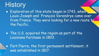 History
● Exploration of this state began in 1743, when
Louis-Joseph and François Verendrye came over
from France. They were looking for a new route to
the Pacific.
● The U.S. acquired the region as part of the
Louisiana Purchase in 1803.
● Fort Pierre, the first permanent settlement, it
was established in 1817.
 