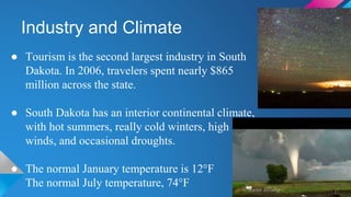 Industry and Climate
● Tourism is the second largest industry in South
Dakota. In 2006, travelers spent nearly $865
million across the state.
● South Dakota has an interior continental climate,
with hot summers, really cold winters, high
winds, and occasional droughts.
● The normal January temperature is 12°F
The normal July temperature, 74°F
 