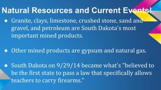 Natural Resources and Current Events!
● Granite, clays, limestone, crushed stone, sand and
gravel, and petroleum are South Dakota's most
important mined products.
● Other mined products are gypsum and natural gas.
● South Dakota on 9/29/14 became what's "believed to
be the first state to pass a law that specifically allows
teachers to carry firearms.”
 