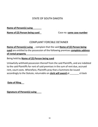 16
STATE OF SOUTH DAKOTA
Name of Person(s) suing
Name of (2) Person being sued Case no: same case number
COMPLAINT FORCIBLE DETAINER
Name of Person(s) suing , complain that the said Name of (2) Person being
sued are entitled to the possession of the following premises complete address
of rental property
Being held by Name of (2) Person being sued
Unlawfully withhold possession thereof from the said Plaintiffs, and are indebted
to the said Plaintiffs for rent of said premises in the sum of rent due, accrued
rent, court costs. Wherefore, Plaintiffs pray that a Summons be issued
accordingly to the Statute, returnable on clerk will award at _______ o’clock
Date of filing
Signature of Person(s) suing
 