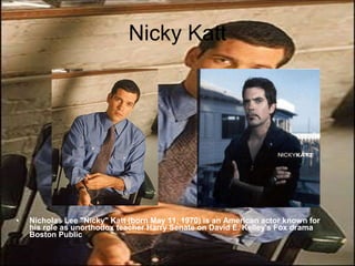 Nicky Katt Nicholas Lee "Nicky" Katt (born May 11, 1970) is an American actor known for his role as unorthodox teacher Harry Senate on David E. Kelley's Fox drama Boston Public 