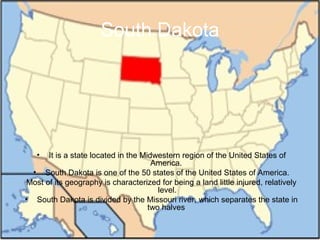 South Dakota It is a state located in the Midwestern region of the United States of America.   South Dakota is one of the 50 states of the United States of America. Most of its geography is characterized for being a land little injured, relatively level. South Dakota is divided by the Missouri river, which separates the state in two halves  