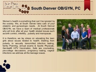 South Denver OB/GYN, PCSouth Denver OB/GYN, PC
Women’s health is something that can’t be ignored by
the society. We, at South Denver take care of your
obstetric and gynecologic needs. At South Denver
OB/GYN, we have a team of medical professionals
who will look after all your health related issues such
as birth control, infertility , puberty and menopause.
It is therefore, we lay stress on educating the teen
girls about issues related to health. Starting from
puberty to sexually transmitted infection testing,
family Planning, annual exams & Sports Physicals,
Gardasil® HPV Vaccination, Safe sex counseling,
pre-college discussions, pregnancy testing, vaginal
infections we address all the teenage issues.
 