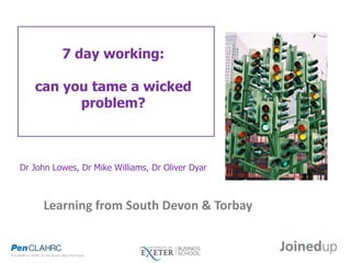 7 day working:
can you tame a wicked
problem?
Dr John Lowes, Dr Mike Williams, Dr Oliver Dyar
Learning from South Devon & Torbay
 
