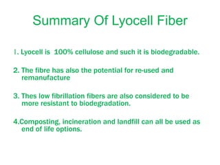 Summary Of Lyocell Fiber
1. Lyocell is 100% cellulose and such it is biodegradable.
2. The fibre has also the potential for re-used and
remanufacture
3. Thes low fibrillation fibers are also considered to be
more resistant to biodegradation.
4.Composting, incineration and landfill can all be used as
end of life options.
 