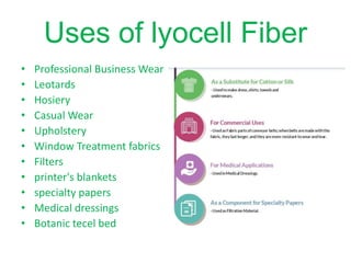 Uses of lyocell Fiber
• Professional Business Wear
• Leotards
• Hosiery
• Casual Wear
• Upholstery
• Window Treatment fabrics
• Filters
• printer's blankets
• specialty papers
• Medical dressings
• Botanic tecel bed
 